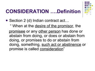 CONSIDERATION ….Definition  Section 2 (d) Indian contract act… “  When at the  desire of the promisor , the  promisee  or any  other person  has done or abstain from doing, or does or abstain from doing, or promises to do or abstain from doing, something,  such act or abstinence  or promise is called  consideration ” 
