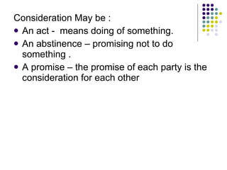 Consideration May be :  An act -  means doing of something. An abstinence – promising not to do something . A promise – the promise of each party is the consideration for each other 