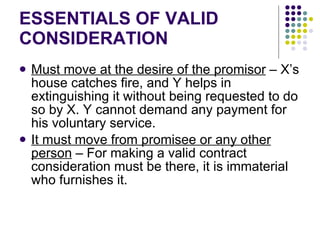 ESSENTIALS OF VALID CONSIDERATION Must move at the desire of the promisor  – X’s house catches fire, and Y helps in extinguishing it without being requested to do so by X. Y cannot demand any payment for his voluntary service.  It must move from promisee or any other person  – For making a valid contract consideration must be there, it is immaterial who furnishes it. 