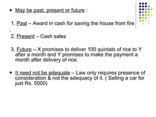 May be past, present or future  : 1.  Past  – Award in cash for saving the house from fire . 2.  Present  – Cash sales  3.  Future  – X promises to deliver 100 quintals of rice to Y after a month and Y promises to make the payment a month after delivery of rice. It need not be adequate  – Law only requires presence of consideration & not the adequacy of it. ( Selling a car for just Rs. 5000) 