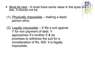 Must be real  – It must have some value in the eyes of law. It should not be:  (1).  Physically impossible  – making a dead  person alive. (2).  Legally impossible  – X file a suit against  Y for non payment of debt. Y  approaches X’s brother Z & he  promises to withdraw the suit for a  consideration of Rs. 500. It is legally  impossible. 