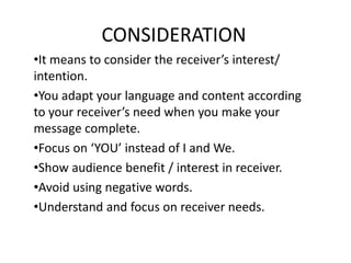 CONSIDERATION
•It means to consider the receiver’s interest/
intention.
•You adapt your language and content according
to your receiver’s need when you make your
message complete.
•Focus on ‘YOU’ instead of I and We.
•Show audience benefit / interest in receiver.
•Avoid using negative words.
•Understand and focus on receiver needs.
 