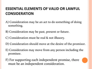 ESSENTIAL ELEMENTS OF VALID OR LAWFUL
CONSIDERATION
A) Consideration may be an act to do something of doing
something.
B) Consideration may be past, present or future.
C) Consideration must be real & not illusory.
D) Consideration should move at the desire of the promisor.
E) Consideration may move from any person including the
promisee.
F) For supporting each independent promise, there
must be an independent consideration.
 