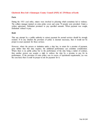 Page 12 of 16
Glasbrook Bros Ltd v Glamorgan County Council [1925] AC 270 House of Lords
Facts
During the 1921 coal strike, miners were involved in picketing which sometimes led to violence.
The colliery manager insisted on extra police cover and some 70 people were provided. Under a
written agreement, Defendant promised to pay specified amounts. When payment was sought,
Defendant refused to pay.
Held
That any attempt by a public authority to extract payment for normal services should be strongly
resisted. If in any situation the provision of police is deemed necessary, then it would not be
proper to exact payment for those services.
However, where the person or institution under a duty has, in return for a promise of payment,
gone further than that duty requires, the additional performance can constitute consideration.
Where there is no public policy bar to the performance of the duty being a matter of contract,
then another person can acquire a right to enforce the duty by a promise to pay for its
performance. If the provision of extra police was in excess of operational requirements, (as was
the case here) then it could be proper to ask for payment for it.
 
