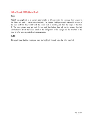 Page 13 of 16
Stilk v Myrick (1809) King's Bench
Facts
Plaintiff was employed as a seaman under articles at £5 per month. On a voyage from London to
the Baltic and back, 2 of the crew deserted. The captain could not replace them and the rest of
the crew said that they would work the vessel back to London, and share the wages of the other
2. The extra money was not paid. It was said that before they left on the voyage, they had
undertaken to do all they could under all the emergencies of the voyage and the desertion of the
crew is to be taken as part of such an emergency.
Held
The court found that the remaining crew had no liberty to quit when the other men left.
 