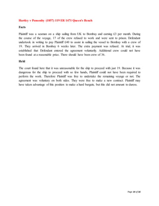 Page 14 of 16
Hartley v Ponsonby (1857) 119 ER 1471 Queen's Bench
Facts
Plaintiff was a seaman on a ship sailing from UK to Bombay and earning £3 per month. During
the course of the voyage, 17 of the crew refused to work and were sent to prison. Defendant
undertook in writing to pay Plaintiff £40 to assist in sailing the vessel to Bombay with a crew of
19. They arrived in Bombay 6 weeks later. The extra payment was refused. At trial, it was
established that Defendant entered the agreement voluntarily. Additional crew could not have
been found at a reasonable price. There should have been crew of 36.
Held
The court found here that it was unreasonable for the ship to proceed with just 19. Because it was
dangerous for the ship to proceed with so few hands, Plaintiff could not have been required to
perform the work. Therefore Plaintiff was free to undertake the remaining voyage or not. The
agreement was voluntary on both sides. They were free to make a new contract. Plaintiff may
have taken advantage of this position to make a hard bargain, but this did not amount to duress.
 