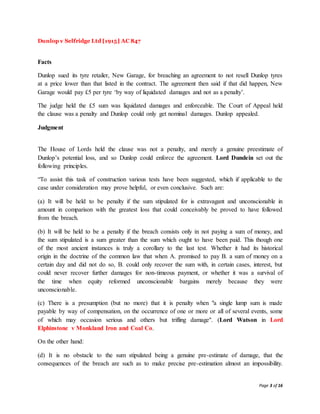 Page 3 of 16
Dunlop v Selfridge Ltd [1915] AC 847
Facts
Dunlop sued its tyre retailer, New Garage, for breaching an agreement to not resell Dunlop tyres
at a price lower than that listed in the contract. The agreement then said if that did happen, New
Garage would pay £5 per tyre ‘by way of liquidated damages and not as a penalty’.
The judge held the £5 sum was liquidated damages and enforceable. The Court of Appeal held
the clause was a penalty and Dunlop could only get nominal damages. Dunlop appealed.
Judgment
The House of Lords held the clause was not a penalty, and merely a genuine preestimate of
Dunlop’s potential loss, and so Dunlop could enforce the agreement. Lord Dundein set out the
following principles.
“To assist this task of construction various tests have been suggested, which if applicable to the
case under consideration may prove helpful, or even conclusive. Such are:
(a) It will be held to be penalty if the sum stipulated for is extravagant and unconscionable in
amount in comparison with the greatest loss that could conceivably be proved to have followed
from the breach.
(b) It will be held to be a penalty if the breach consists only in not paying a sum of money, and
the sum stipulated is a sum greater than the sum which ought to have been paid. This though one
of the most ancient instances is truly a corollary to the last test. Whether it had its historical
origin in the doctrine of the common law that when A. promised to pay B. a sum of money on a
certain day and did not do so, B. could only recover the sum with, in certain cases, interest, but
could never recover further damages for non-timeous payment, or whether it was a survival of
the time when equity reformed unconscionable bargains merely because they were
unconscionable.
(c) There is a presumption (but no more) that it is penalty when "a single lump sum is made
payable by way of compensation, on the occurrence of one or more or all of several events, some
of which may occasion serious and others but trifling damage". (Lord Watson in Lord
Elphinstone v Monkland Iron and Coal Co.
On the other hand:
(d) It is no obstacle to the sum stipulated being a genuine pre-estimate of damage, that the
consequences of the breach are such as to make precise pre-estimation almost an impossibility.
 
