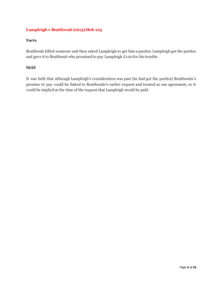 Page 6 of 16
Lampleigh v Braithwait (1615) Hob 105
Facts
Braithwait killed someone and then asked Lampleigh to get him a pardon. Lampleigh got the pardon
and gave it to Braithwait who promised to pay Lampleigh £100 for his trouble.
Held
It was held that although Lampleigh's consideration was past (he had got the pardon) Braithwaite's
promise to pay could be linked to Braithwaite's earlier request and treated as one agreement, so it
could be implied at the time of the request that Lampleigh would be paid.
 