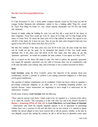 Page 7 of 16
Pao On v Lau Yiu Long [1980] AC 614
Facts
Fu Chip Investment Co Ltd, a newly public company majority owned by Yiu-Long Lau and his
younger brother Benjamin (the defendants), wished to buy a building called 'Wing On', owned
by Tsuen Wan Shing On Estate Co. Ltd., whose majority shareholder was On Pao and family
(the claimants).
Instead of simply selling the building for cash, Lau and Pao did a swap deal for the shares in
their companies. Tseun Wan would get 4.2m $1 shares in Fu Chip, and Fu Chip bought all the
shares of Tsuen Wan. To ensure the share price of Fu Chip suffered no shock, Pao agreed to not
sell 60% of the shares for at least one year. Also, in case the share price dropped in that year, Lau
agreed to buy 60% of the shares back from Pao at $2.50.
But then Pao realised, if the share price rose over $2.50 in the year, the price would stay fixed
and he would not get the gains. So he demanded that instead of that, Lau would merely
indemnify Pao if the share price fell below $2.50. Pao made clear that unless he got this
"guarantee agreement", he would not complete the main contract. It was signed on 4 May 1973.
But as it turned out the shares did slump in value. Pao tried to enforce the guarantee agreement.
Lau argued the guarantee agreement was not valid (1) because there was no consideration, only
in the past and under a pre-existing duty, and (2) because it was a contract procured by duress.
Held
Lord Scarman, giving the Privy Council’s advice first disposed of the question about past
consideration, because a promise to perform a pre-existing contractual obligation to a third party
can be good consideration.
The question of whether consideration can be invalidated ‘if there has been a threat to repudiate a
pre-existing contractual obligation or an unfair use of a dominating bargaining position’ was
rejected because ‘where businessmen are negotiating at arm’s length it is unnecessary for the
achievement of justice’.
On the point of duress, Lord Scarman held the following.
“There must be present some factor ‘which could in law be regarded as a coercion of his will so
as to vitiate his consent.’ This conception is in line with what was said in this Board's decision in
Barton v Armstrong [1976] AC 104, 121 by Lord Wilberforce and Lord Simon of Glaisdale
- observations with which the majority judgment appears to be in agreement. In determining
whether there was a coercion of will such that there was no true consent, it is material to inquire
whether the person alleged to have been coerced did or did not protest; whether, at the time he
was allegedly coerced into making the contract, he did or did not have an alternative course open
 