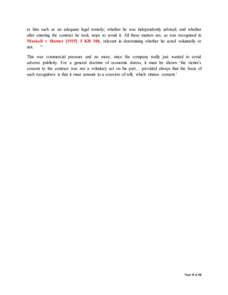 Page 8 of 16
to him such as an adequate legal remedy; whether he was independently advised; and whether
after entering the contract he took steps to avoid it. All these matters are, as was recognised in
Maskell v Horner [1915] 3 KB 106, relevant in determining whether he acted voluntarily or
not. ”
This was commercial pressure and no more, since the company really just wanted to avoid
adverse publicity. For a general doctrine of economic duress, it must be shown ‘the victim’s
consent to the contract was not a voluntary act on his part… provided always that the basis of
such recognition is that it must amount to a coercion of will, which vitiates consent.’
 