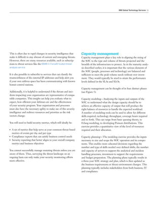 11IBM Global Technology Services
This is often due to rapid changes in security intelligence that
make it difficult to stay abreast of current and emerging threats.
However, there are many resources available, such as subscrip-
tions to threat services like the IBM® X-Force® hosted threat
analysis service
It is also possible to subscribe to services that can classify the
trustworthiness of the external IP addresses and help alert you
if your own address space has been communicating with known
botnet control stations.
Additionally, it is helpful to understand if the threats and inci-
dents impacting your organization are representative of compa-
rable companies. This insight can help you evaluate what to
expect, how efficient your defenses are and the effectiveness
of your security program. Your organization and processes
must also have the necessary agility to make use of this security
intelligence and redirect resources and priorities as the risk
vectors change.
You will need to build security metrics, which will ideally be:
●● A set of metrics that help serve as your common threat-based
metrics of events per day and per type
●● Compliance reports that can satisfy business control needs
●● Security reporting that better aligns to your overall company
metrics and business objectives
You cannot successfully manage mutating threats unless you are
aware of them. Thus, surveying the threat landscape on an
ongoing basis can only make your security monitoring efforts
more effective.
Capacity management
Capacity management plays a key role in aligning the sizing of
the SOC to the type and volume of threats projected and the
breadth of the infrastructure to protect. As in the maturity analy-
sis described earlier, it is important that the various elements of
the SOC (people, processes and technology) are balanced and
sufficient to meet the peak volume needs without over invest-
ment. They would typically be sized to attain the performance
levels defined in the SLAs and SLOs.
Capacity management can be thought of in four distinct phases
(see Figure 5):
Capacity modeling—Analyzing the inputs and outputs of the
SOC to understand what the design capacity should be to
achieve an effective capacity of output that will produce the
right balance of resources to handle the expected workload.
A number of modeling tools can be used to allow for different
skills required, technology throughput, coverage hours required
and so forth. This can range from basic queuing theory, to
Erlang modeling, to developing Poisson distributions. This
exercise provides a quantitative view of the level of resources
required and their allocation.
Capacity planning—The modeling exercise provides the inputs
necessary to size and scope the SOC operation and its compo-
nents. This enables more educated decisions regarding the
number and type of skills needed over defined shifts, the number
and capacity of servers to support the analytical and incident
handling processes, investment to support the requirements
and budget preparation. The planning phase typically results in
a three-year SOC strategy and plan, which is then updated as
the business requirements or threat environment changes. This
planning typically includes stakeholders from both business, IT
and compliance.
Email IBM
 