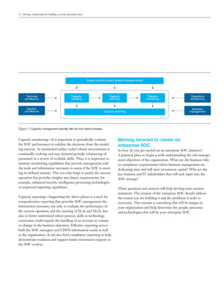 12 Strategy considerations for building a security operations center
Capacity monitoring—It is important to periodically evaluate
the SOC performance to validate the decisions from the model-
ing exercise. As mentioned earlier, today’s threat environment is
continually evolving and may demand periodic rebalancing of
personnel or a review of available skills. Thus, it is important to
institute monitoring capabilities that provide management with
the tools and information necessary to assess if the SOC is meet-
ing its defined mission. This not only helps to justify the current
operation but provides insights into future requirements, for
example, enhanced security intelligence processing technologies
or improved reporting capabilities.
Capacity reporting—Supporting the above phases is a need for
comprehensive reporting that provides SOC management the
information necessary not only to evaluate the performance of
the current operation and the meeting of SLAs and SLOs, but
also to better understand where process, skills or technology
constraints could impede the handling of an increase in volume
or change in the business objectives. Effective reporting serves
both the SOC managers and CISO’s information needs as well
as the organization. It can also feed compliance reporting to help
demonstrate readiness and support future investment requests as
the SOC evolves.
Moving forward to create an
enterprise SOC
So how do you get started on an enterprise SOC initiative?
A practical place to begin is with understanding the risk manage-
ment objectives of the organization. What are the business risks
or compliance requirements where business management are
dedicating time and will steer investment capital? Who are the
key business and IT stakeholders that will seek input into the
SOC strategy?
These questions and answers will help develop your mission
statement. The mission of the enterprise SOC should address
the reason you are building it and the problems it seeks to
overcome. This mission is something that will be unique to
your organization and help determine the people, processes
and technologies that will be your enterprise SOC.
Technical
architecture
Solution
architecture
Capacity
modeling
Capacity
planning
Capacity
monitoring
Organic growth, project growth, business events
Operations
architecture
Business
managementCapacity reporting
Figure 5. Capacity management typically falls into four distinct phases.
Email IBM
 