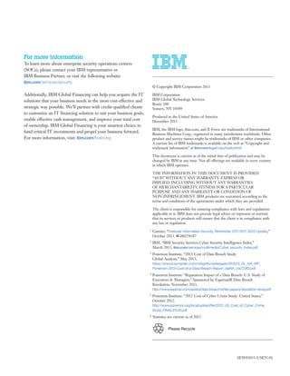 For more information
To learn more about enterprise security operations centers
(SOCs), please contact your IBM representative or
IBM Business Partner, or visit the following website:
ibm.com/services/security
Additionally, IBM Global Financing can help you acquire the IT
solutions that your business needs in the most cost-effective and
strategic way possible. We’ll partner with credit-qualified clients
to customize an IT financing solution to suit your business goals,
enable effective cash management, and improve your total cost
of ownership. IBM Global Financing is your smartest choice to
fund critical IT investments and propel your business forward.
For more information, visit: ibm.com/financing
Please Recycle
© Copyright IBM Corporation 2013
IBM Corporation
IBM Global Technology Services
Route 100
Somers, NY 10589
Produced in the United States of America
December 2013
IBM, the IBM logo, ibm.com, and X-Force are trademarks of International
Business Machines Corp., registered in many jurisdictions worldwide. Other
product and service names might be trademarks of IBM or other companies.
A current list of IBM trademarks is available on the web at “Copyright and
trademark information” at ibm.com/legal/copytrade.shtml
This document is current as of the initial date of publication and may be
changed by IBM at any time. Not all offerings are available in every country
in which IBM operates.
THE INFORMATION IN THIS DOCUMENT IS PROVIDED
“AS IS” WITHOUT ANY WARRANTY, EXPRESS OR
IMPLIED, INCLUDING WITHOUT ANY WARRANTIES
OF MERCHANTABILITY, FITNESS FOR A PARTICULAR
PURPOSE AND ANY WARRANTY OR CONDITION OF
NON-INFRINGEMENT. IBM products are warranted according to the
terms and conditions of the agreements under which they are provided.
The client is responsible for ensuring compliance with laws and regulations
applicable to it. IBM does not provide legal advice or represent or warrant
that its services or products will ensure that the client is in compliance with
any law or regulation.
1 Gartner, “Forecast: Information Security, Worldwide, 2011-2017, 3Q13 Update,”
October 2013. #G00258387
2 IBM, “IBM Security Services Cyber Security Intelligence Index,”
March 2013, ibm.com/services/multimedia/Cyber_security_Index.pdf
3 Ponemon Institute, “2013 Cost of Data Breach Study:
Global Analysis,” May 2013;
https://www4.symantec.com/mktginfo/whitepaper/053013_GL_NA_WP_
Ponemon-2013-Cost-of-a-Data-Breach-Report_daiNA_cta72382.pdf
4 Ponemon Institute: “Reputation Impact of a Data Breach: U.S. Study of
Executives & Managers,” Sponsored by Experian® Data Breach
Resolution, November 2011,
http://www.experian.com/assets/data-breach/white-papers/reputation-study.pdf
5 Ponemon Institute: “2012 Cost of Cyber Crime Study: United States,”
October 2012.
http://www.ponemon.org/local/upload/file/2012_US_Cost_of_Cyber_Crime_
Study_FINAL6%20.pdf
6 Statistics are current as of 2013
SEW03033-USEN-02
Email IBM
 