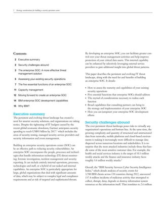 2 Strategy considerations for building a security operations center
Contents
2 Executive summary
2 Security challenges abound
3 The enterprise SOC: A more effective threat
management solution
5 Assessing your existing security operations
7 The five essential functions of an enterprise SOC
11 Capacity management
12 Moving forward to create an enterprise SOC
14 IBM enterprise SOC development capabilities
15 Why IBM?
Executive summary
The persistent and evolving threat landscape has created a
need for smarter security solutions, and organizations are taking
notice. Despite the tightening of IT budgets caused by the
recent global economic slowdown, Gartner anticipates security
spending to reach US$93 billion by 2017.1 which includes the
areas of security testing, managed security service providers and
security information and event management.
Building an enterprise security operations center (SOC) can
be an effective path to reducing security vulnerabilities. An
enterprise SOC encompasses the people, processes and technol-
ogies that handle information technology (IT) threat monitor-
ing, forensic investigation, incident management and security
reporting. It can include entirely internal operations, processes,
technologies and staff, or a hybrid of out-tasked and internal
capabilities. An enterprise SOC is particularly appropriate for
large, global organizations that deal with significant amounts
of data, which may be subject to complex legal and compliance
requirements and at risk of targeted and sophisticated threats.
By developing an enterprise SOC, you can facilitate greater con-
trol over your threat management activities and help improve
protection of your critical data assets. This internal capability
can be enhanced by selectively leveraging external service
providers to gain additional insight into global threat patterns.
This paper describes the persistent and evolving IT threat
landscape, along with the need for and benefits of building
an enterprise SOC. It details:
●● How to assess the maturity and capabilities of your existing
security operations
●● Five essential functions that enterprise SOCs should address
●● The myriad of considerations necessary to realize each
function
●● Broad capabilities that consulting partners can bring to
the strategy and implementation of your enterprise SOC
●● How you can jumpstart your enterprise SOC development
efforts
Security challenges abound
The ever-persistent threat landscape poses risks to virtually any
organization’s operations and bottom line. At the same time, the
growing complexity and quantity of structured and unstructured
data from networks, mobile platforms and cloud-based environ-
ments is making it increasingly more difficult to manage data
dispersed across numerous locations and stakeholders. It is no
surprise that the most attacked industries include those that han-
dle some of the most sensitive customer data. For example, the
health and social services industry is the target of 10.1 million
weekly attacks and the finance and insurance industry faces
roughly 3.6 million weekly attacks.2
Overall, the “IBM Security Services Cyber Security Intelligence
Index,” which details analyses of security events for
3,700 IBM clients across 130 countries during 2012, uncovered
137.4 million incidents of malicious activity that attempted to
collect, disrupt, deny, degrade or destroy information system
resources or the information itself. That translates to 2.6 million
Email IBM
 