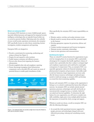 4 Strategy considerations for building a security operations center
What is an enterprise SOC?
An enterprise SOC functions as a team of skilled people operat-
ing under defined processes and supported by integrated security
intelligence technologies that are typically housed within one
or several on-premise facilities. Operating under the umbrella
of your overall security operations environment, the enterprise
SOC specifically focuses on cyber threat, monitoring, forensic
investigation, incident management and reporting.
Enterprise SOCs are designed to:
●● Provide a central point for monitoring, synthesizing and
acting on threats (see Figure 2)
●● Prepare for and respond to cyber incidents
●● Enable business continuity and efficient recovery
●● Prevent cyber threats from impacting the business
infrastructure
●● Provide insightful cyber-risk and compliance reporting
●● Ensure that groups managing critical infrastructure
components, such as firewalls, IPS, and routers are aware of
potential threats to enable quick remediation of risks
More specifically, the enterprise SOC’s major responsibilities are
to help:
●● Monitor, analyze, correlate and escalate intrusion events
●● Identify trends in security threats and their potential impact
on the business
●● Develop appropriate responses for protection, defense and
response
●● Conduct incident management and forensic investigation
●● Maintain security community relationships
●● Assist in crisis operations and communications
Identifying the right fit
These are critical IT security functions for organizations in gen-
eral, but managing them via an enterprise SOC is particularly
advantageous for companies that handle significant volumes of
sensitive data—particularly data that is subject to stringent legal
and compliance requirements and would lead to catastrophic
consequences if compromised. Thus, an enterprise SOC is an
especially appropriate solution for financial institutions, large
pharmaceutical companies and government. And unlike small
to mid-size businesses, larger organizations can more easily
allot the human resources, technologies and physical space
needed to build and manage an enterprise SOC and develop
an around-the-clock monitoring capability.
Because each enterprise SOC is as unique as the organization it
belongs to, it is critical to understand the factors that influence
outcome. An enterprise SOC can include entirely internal
operations, processes, technologies and staff, rely heavily on
external provider managed services, or include a hybrid of
out-tasked and internal capabilities. To determine the right
balance for your organization, you will want to consider cost,
skills availability, single point versus multiple global locations,
the importance of around-the-clock coverage and support.
Whichever model you choose, overall an enterprise SOC can
offer the following advantages:
●● An around-the-clock operational structure supported by
people, processes and technologies charged with more
effectively preventing, reducing and remediating security
events
Log
management
SIEM Risk
management
Network activity
and anomaly
detection
Network and
application
visibility
Figure 2. An enterprise SOC can provide a single view of security threats for
near real-time decision-making.
Email IBM
 