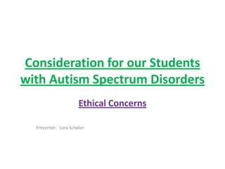 Consideration for our Students
with Autism Spectrum Disorders
                      Ethical Concerns

  Presenter: Lora Scheler
 