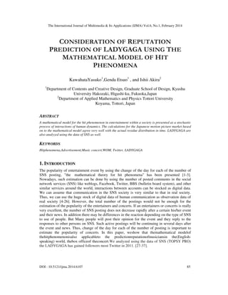 The International Journal of Multimedia & Its Applications (IJMA) Vol.6, No.1, February 2014
DOI : 10.5121/ijma.2014.6107 85
CONSIDERATION OF REPUTATION
PREDICTION OF LADYGAGA USING THE
MATHEMATICAL MODEL OF HIT
PHENOMENA
KawahataYasuko1
,Genda Etsuo1
, and Ishii Akira2
1
Department of Contents and Creative Design, Graduate School of Design, Kyushu
University Hakozaki, Higashi-ku, Fukuoka,Japan
2
Department of Applied Mathematics and Physics Tottori University
Koyama, Tottori, Japan
ABSTRACT
A mathematical model for the hit phenomenon in entertainment within a society is presented as a stochastic
process of interactions of human dynamics. The calculations for the Japanese motion picture market based
on to the mathematical model agree very well with the actual residue distribution in time. LADYGAGA are
also analyzed using the data of SNS as well.
KEYWORDS
Hitphenomena,Advertisement,Music concert,WOM, Twitter, LADYGAGA
1. INTRODUCTION
The popularity of entertainment event by using the change of the day for each of the number of
SNS posting, ”the mathematical theory for hit phenomena” has been presented [1-3].
Nowadays, such estimation can be done by using the number of posted comments in the social
network services (SNS) like weblogs, Facebook, Twitter, BBS (bulletin board system), and other
similar services around the world, interactions between accounts can be stocked as digital data.
We can assume that communication in the SNS society is very similar to that in real society.
Thus, we can use the huge stock of digital data of human communication as observation data of
real society [4-26]. However, the total number of the postings would not be enough for the
estimation of the popularity of the entertainers and concerts. If an entertainers or concerts is really
very excellent, the number of SNS posting does not decrease rapidly after a certain his/her event
and their news. In addition there may be differences in the reaction depending on the type of SNS
to use of people. But Many people will post their opinion for the event and they reply to the
responses to other persons on SNS. Such active postings will be continuing in several days after
the event and news. Thus, change of the day for each of the number of posting is important to
estimate the popularity of concerts. In this paper, weshow that themathematical modelof
thehitphenomenonisalso applicableto the predictionreputationofmusiciansin the(English-
speaking) world, thebox officeof theconcert.We analyzed using the data of SNS (TOPSY PRO)
the LADYGAGA has gained followers most Twitter in 2011. [27-37].
 
