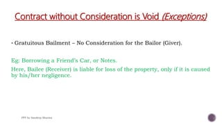 Contract without Consideration is Void (Exceptions)
 Gratuitous Bailment – No Consideration for the Bailor (Giver).
Eg: Borrowing a Friend’s Car, or Notes.
Here, Bailee (Receiver) is liable for loss of the property, only if it is caused
by his/her negligence.
PPT by Sandeep Sharma
 