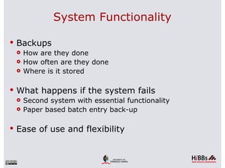 System Functionality

 Backups
   How are they done
   How often are they done
   Where is it stored



 What happens if the system fails
   Second system with essential functionality
   Paper based batch entry back-up



 Ease of use and flexibility
 