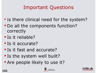 Important Questions

 Is there clinical need for the system?
 Do all the components function?
  correctly
 Is it reliable?
 Is it accurate?
 Is it fast and accurate?
 Is the system well built?
 Are people likely to use it?
 