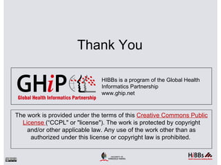 Thank You

                              HIBBs is a program of the Global Health
                              Informatics Partnership
                              www.ghip.net



The work is provided under the terms of this Creative Commons Public
  License (“CCPL" or "license"). The work is protected by copyright
    and/or other applicable law. Any use of the work other than as
     authorized under this license or copyright law is prohibited.
 