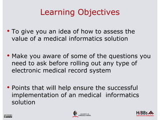 Learning Objectives

 To give you an idea of how to assess the
 value of a medical informatics solution

 Make you aware of some of the questions you
 need to ask before rolling out any type of
 electronic medical record system

 Points that will help ensure the successful
 implementation of an medical informatics
 solution
 