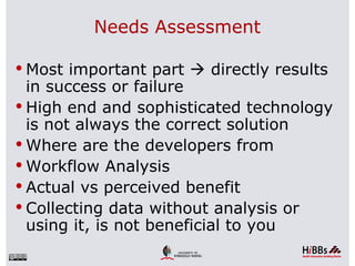 Needs Assessment

 Most important part  directly results
  in success or failure
 High end and sophisticated technology
  is not always the correct solution
 Where are the developers from
 Workflow Analysis
 Actual vs perceived benefit
 Collecting data without analysis or
  using it, is not beneficial to you
 