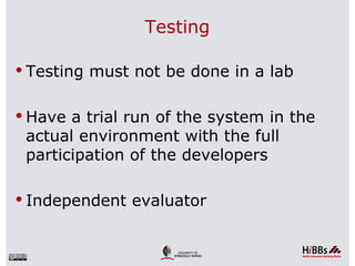 Testing

 Testing must not be done in a lab


 Have a trial run of the system in the
 actual environment with the full
 participation of the developers

 Independent evaluator
 