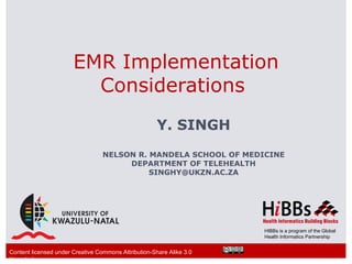 EMR Implementation
                         Considerations
                                                      Y. SINGH
                                  NELSON R. MANDELA SCHOOL OF MEDICINE
                                       DEPARTMENT OF TELEHEALTH
                                            SINGHY@UKZN.AC.ZA




                                                                      HIBBs is a program of the Global
                                                                      Health Informatics Partnership


Content licensed under Creative Commons Attribution-Share Alike 3.0
Unported
 