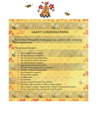  
	
  
	
  
	
  
	
  
	
  
	
  
	
  
                             GRANT	
  CONSIDERATIONS	
  
                                                            	
  
	
  
This	
  is	
  a	
  list	
  of	
  things	
  that	
  funding	
  agencies	
  consider	
  when	
  reviewing	
  
your	
  applications:	
  
                                                                	
  
The	
  proposed	
  project…	
  
	
  
       •   Fits	
  the	
  goals	
  of	
  our	
  Board.	
  
       •   Fits	
  the	
  System	
  Level	
  Goals.	
  
       •   Fits	
  the	
  School	
  Goals/Objectives.	
  
       •   Has	
  data	
  to	
  document	
  the	
  need.	
  
       •   Has	
  administrative	
  support.	
  
       •   Appropriate	
  personnel	
  in	
  place	
  
       •   Fits	
  into	
  existing	
  programs,	
  curriculum.	
  
       •   Matches	
  student	
  demographics.	
  
       •   Has	
  community	
  support.	
  
       •   Has	
  parental	
  support.	
  
       •   Is	
  sustainable.	
  
       •   Is	
  replicable.	
  
       •   Can	
  be	
  completed	
  within	
  time	
  allotted.	
  
       •   Has	
  reporting	
  requirements	
  that	
  are	
  appropriate.	
  
       •   Has	
  a	
  project	
  manager	
  equipped	
  to	
  complete	
  the	
  proposed	
  project.	
  
       •   Is	
  not	
  competing	
  with	
  a	
  previously	
  funded	
  project.	
  
           	
  
	
  
	
  
	
  
	
  
	
  
                                                            	
  
 
