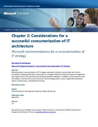 A Microsoft Services Enterprise Architecture Paper

Chapter 2: Considerations for a
successful consumerization of IT
architecture
Microsoft recommendations for a consumerization of
IT strategy
Download the whitepaper
Begin at the Beginning Chapter 1: How to Build a Consumerization of IT Strategy
Abstract:
When planning a consumerization of IT strategy, enterprises consider and prioritize their drivers,
including increasing productivity, refocusing IT on strategic initiatives (rather than device management
and support tasks), and attracting and retaining valuable employees. In addition, planning teams must
also address a variety of business, personnel, and technology issues, such as organizational policies,
culture, infrastructure, and software licensing.
Microsoft Services
Author:
Arno Harteveld, IP Development Architect, Microsoft Services
Publication Date:
May 2012
Version:
1.0

We welcome your feedback on this paper. Please send your comments to the Microsoft Services
Enterprise Architecture IP team at ipfeedback@microsoft.com.

 