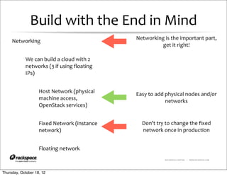 Build	
  with	
  the	
  End	
  in	
  Mind
                                                                Networking	
  is	
  the	
  important	
  part,	
  
     Networking
                                                                          get	
  it	
  right!

            We	
  can	
  build	
  a	
  cloud	
  with	
  2	
  
            networks	
  (3	
  if	
  using	
  ﬂoating	
  
            IPs)


                     Host	
  Network	
  (physical	
             Easy	
  to	
  add	
  physical	
  nodes	
  and/or	
  
                     machine	
  access,	
                                            networks
                     OpenStack	
  services)


                     Fixed	
  Network	
  (instance	
               Don’t	
  try	
  to	
  change	
  the	
  ﬁxed	
  
                     network)                                      network	
  once	
  in	
  production


                     Floating	
  network
                                                                                  RACKSPACE® HOSTING   |   WWW.RACKSPACE.COM




Thursday, October 18, 12
 