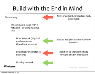Build	
  with	
  the	
  End	
  in	
  Mind
                                                                Networking	
  is	
  the	
  important	
  part,	
  
     Networking
                                                                          get	
  it	
  right!

            We	
  can	
  build	
  a	
  cloud	
  with	
  2	
  
            networks	
  (3	
  if	
  using	
  ﬂoating	
  
            IPs)


                     Host	
  Network	
  (physical	
             Easy	
  to	
  add	
  physical	
  nodes	
  and/or	
  
                     machine	
  access,	
                                            networks
                     OpenStack	
  services)


                     Fixed	
  Network	
  (instance	
               Don’t	
  try	
  to	
  change	
  the	
  ﬁxed	
  
                     network)                                      network	
  once	
  in	
  production


                     Floating	
  network
                                                                                  RACKSPACE® HOSTING   |   WWW.RACKSPACE.COM




Thursday, October 18, 12
 