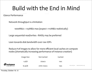 Build	
  with	
  the	
  End	
  in	
  Mind
   Glance	
  Performance

          Network	
  throughput	
  is	
  a	
  limitation

                  1000Mb/s	
  =	
  125MB/s	
  max	
  (expect	
  ~112MB/s	
  realistically)

          Large	
  sequential	
  read/writes	
  -­‐	
  RAID5	
  may	
  be	
  preferred

          Lean	
  towards	
  disk	
  bandwidth	
  over	
  raw	
  IOPs

          Reduce	
  #	
  of	
  images	
  to	
  allow	
  for	
  more	
  eﬃcient	
  local	
  caches	
  on	
  compute	
  
          nodes	
  (dramatically	
  increasing	
  performance	
  of	
  instance	
  creation)

                             Image	
  Size              Not	
  Cached                 Cached

                                1.4GB                      20secs                       1sec

                               16.4GB                   2min	
  21secs                  1sec        RACKSPACE® HOSTING   |   WWW.RACKSPACE.COM




Thursday, October 18, 12
 