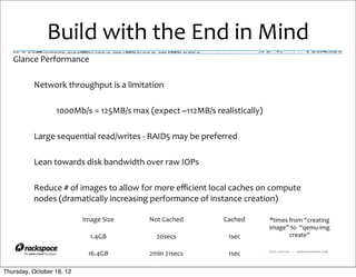 Build	
  with	
  the	
  End	
  in	
  Mind
   Glance	
  Performance

          Network	
  throughput	
  is	
  a	
  limitation

                  1000Mb/s	
  =	
  125MB/s	
  max	
  (expect	
  ~112MB/s	
  realistically)

          Large	
  sequential	
  read/writes	
  -­‐	
  RAID5	
  may	
  be	
  preferred

          Lean	
  towards	
  disk	
  bandwidth	
  over	
  raw	
  IOPs

          Reduce	
  #	
  of	
  images	
  to	
  allow	
  for	
  more	
  eﬃcient	
  local	
  caches	
  on	
  compute	
  
          nodes	
  (dramatically	
  increasing	
  performance	
  of	
  instance	
  creation)

                             Image	
  Size              Not	
  Cached                 Cached              *times	
  from	
  “creating	
  
                                                                                                          image”	
  to	
  	
  “qemu-­‐img	
  
                                1.4GB                      20secs                       1sec                        create”

                               16.4GB                   2min	
  21secs                  1sec        RACKSPACE® HOSTING   |   WWW.RACKSPACE.COM




Thursday, October 18, 12
 
