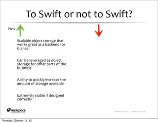 To	
  Swift	
  or	
  not	
  to	
  Swift?
    Pros


            Scalable	
  object	
  storage	
  that	
  
            works	
  great	
  as	
  a	
  backend	
  for	
  
            Glance


            Can	
  be	
  leveraged	
  as	
  object	
  
            storage	
  for	
  other	
  parts	
  of	
  the	
  
            business

            Ability	
  to	
  quickly	
  increase	
  the	
  
            amount	
  of	
  storage	
  available


            Extremely	
  stable	
  if	
  designed	
  
            correctly

                                                                RACKSPACE® HOSTING   |   WWW.RACKSPACE.COM




Thursday, October 18, 12
 