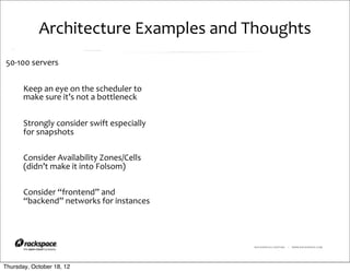 Architecture	
  Examples	
  and	
  Thoughts
50-­‐100	
  servers


       Keep	
  an	
  eye	
  on	
  the	
  scheduler	
  to	
  
       make	
  sure	
  it’s	
  not	
  a	
  bottleneck


       Strongly	
  consider	
  swift	
  especially	
  
       for	
  snapshots

       Consider	
  Availability	
  Zones/Cells	
  
       (didn’t	
  make	
  it	
  into	
  Folsom)

       Consider	
  “frontend”	
  and	
  
       “backend”	
  networks	
  for	
  instances




                                                               RACKSPACE® HOSTING   |   WWW.RACKSPACE.COM




Thursday, October 18, 12
 