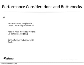 Performance	
  Considerations	
  and	
  Bottlenecks

  IO


          20-­‐40	
  instances	
  per	
  physical	
  
          server	
  causes	
  high	
  random	
  IO


          Reduce	
  IO	
  as	
  much	
  as	
  possible	
  -­‐	
  
          i.e.	
  centralized	
  logging

          Can	
  be	
  further	
  mitigated	
  with	
  
          Cinder




                                                                    RACKSPACE® HOSTING   |   WWW.RACKSPACE.COM




Thursday, October 18, 12
 
