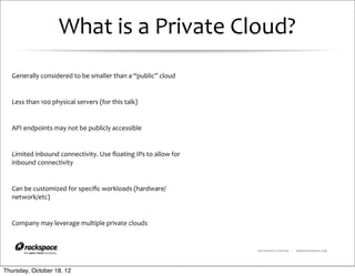 What	
  is	
  a	
  Private	
  Cloud?
  Generally	
  considered	
  to	
  be	
  smaller	
  than	
  a	
  “public”	
  cloud	
  


  Less	
  than	
  100	
  physical	
  servers	
  (for	
  this	
  talk)


  API	
  endpoints	
  may	
  not	
  be	
  publicly	
  accessible


  Limited	
  inbound	
  connectivity.	
  Use	
  ﬂoating	
  IPs	
  to	
  allow	
  for	
  
  inbound	
  connectivity


  Can	
  be	
  customized	
  for	
  speciﬁc	
  workloads	
  (hardware/
  network/etc)


  Company	
  may	
  leverage	
  multiple	
  private	
  clouds


                                                                                           RACKSPACE® HOSTING   |   WWW.RACKSPACE.COM




Thursday, October 18, 12
 