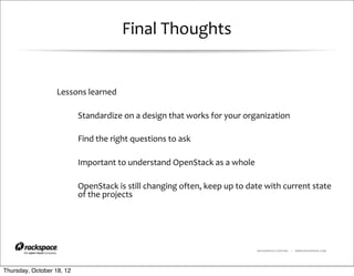 Final	
  Thoughts


                  Lessons	
  learned

                           Standardize	
  on	
  a	
  design	
  that	
  works	
  for	
  your	
  organization

                           Find	
  the	
  right	
  questions	
  to	
  ask

                           Important	
  to	
  understand	
  OpenStack	
  as	
  a	
  whole

                           OpenStack	
  is	
  still	
  changing	
  often,	
  keep	
  up	
  to	
  date	
  with	
  current	
  state	
  
                           of	
  the	
  projects




                                                                                                     RACKSPACE® HOSTING   |   WWW.RACKSPACE.COM




Thursday, October 18, 12
 