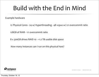 Build	
  with	
  the	
  End	
  in	
  Mind
     Example	
  hardware

           12	
  Physical	
  Cores	
  -­‐	
  24	
  w/	
  Hyperthreading	
  -­‐	
  48	
  vcpus	
  w/	
  2:1	
  overcommit	
  ratio

           128GB	
  of	
  RAM	
  -­‐	
  1:1	
  overcommit	
  ratio

           8	
  x	
  300GB	
  drives	
  RAID	
  10	
  -­‐	
  ~1.2	
  TB	
  usable	
  disk	
  space

           	
  How	
  many	
  instances	
  can	
  I	
  run	
  on	
  this	
  physical	
  host?




                                                                                                         RACKSPACE® HOSTING   |   WWW.RACKSPACE.COM




Thursday, October 18, 12
 