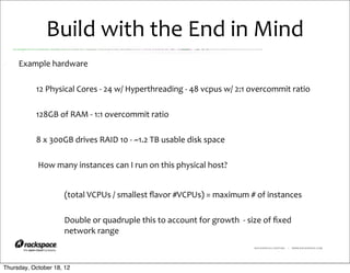 Build	
  with	
  the	
  End	
  in	
  Mind
     Example	
  hardware

           12	
  Physical	
  Cores	
  -­‐	
  24	
  w/	
  Hyperthreading	
  -­‐	
  48	
  vcpus	
  w/	
  2:1	
  overcommit	
  ratio

           128GB	
  of	
  RAM	
  -­‐	
  1:1	
  overcommit	
  ratio

           8	
  x	
  300GB	
  drives	
  RAID	
  10	
  -­‐	
  ~1.2	
  TB	
  usable	
  disk	
  space

           	
  How	
  many	
  instances	
  can	
  I	
  run	
  on	
  this	
  physical	
  host?


                       (total	
  VCPUs	
  /	
  smallest	
  ﬂavor	
  #VCPUs)	
  =	
  maximum	
  #	
  of	
  instances

                       Double	
  or	
  quadruple	
  this	
  to	
  account	
  for	
  growth	
  	
  -­‐	
  size	
  of	
  ﬁxed	
  
                       network	
  range
                                                                                                             RACKSPACE® HOSTING   |   WWW.RACKSPACE.COM




Thursday, October 18, 12
 