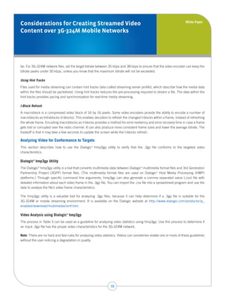 White Paper
Considerations for Creating Streamed Video
Content over 3G-324M Mobile Networks




be. For 3G-324M network files, set the target bitrate between 35 kbps and 38 kbps to ensure that the video encoder can keep the
bitrate peaks under 50 kbps, unless you know that the maximum bitrate will not be exceeded.

Using Hint Tracks
Files used for media streaming can contain hint tracks (also called streaming server profile), which describe how the media data
within the files should be packetized. Using hint tracks reduces the pre-processing required to stream a file. The data within the
hint tracks provides pacing and synchronization for real-time media streaming.

I-Block Refresh
A macroblock is a compressed video block of 16 by 16 pixels. Some video encoders provide the ability to encode a number of
macroblocks as Intrablocks (I-blocks). This enables decoders to refresh the changed I-blocks within a frame, instead of refreshing
the whole frame. Encoding macroblocks as I-blocks provides a method for error resiliency and error recovery time in case a frame
gets lost or corrupted over the radio channel. It can also produce more consistent frame sizes and lower the average bitrate. The
tradeoff is that it may take a few seconds to update the screen while the I-blocks refresh.

Analyzing Video for Conformance to Targets
This section describes how to use the Dialogic hmp3gp utility to verify that the .3gp file conforms to the targeted video
                                                  ®



characteristics.

Dialogic hmp3gp Utility
         ®




The Dialogic hmp3gp utility is a tool that converts multimedia data between Dialogic multimedia format files and 3rd Generation
             ®                                                                       ®



Partnership Project (3GPP) format files. (The multimedia format files are used on Dialogic Host Media Processing (HMP)
                                                                                                ®



platforms.) Through specific command line arguments, hmp3gp can also generate a comma separated value (.csv) file with
detailed information about each video frame in the .3gp file. You can import the .csv file into a spreadsheet program and use the
data to analyze the file’s video frame characteristics.

The hmp3gp utility is a valuable tool for analyzing .3gp files, because it can help determine if a .3gp file is suitable for the
3G-324M or mobile streaming environment. It is available on the Dialogic website at http://www.dialogic.com/products/ip_
enabled/download/multimedia/omf.htm.

Video Analysis using Dialogic hmp3gp
                                ®




The process in Table 3 can be used as a guideline for analyzing video statistics using hmp3gp. Use this process to determine if
an input .3gp file has the proper video characteristics for the 3G-324M network.

Note: There are no hard and fast rules for analyzing video statistics. Videos can sometimes violate one or more of these guidelines
without the user noticing a degradation in quality.




                                                               10
 