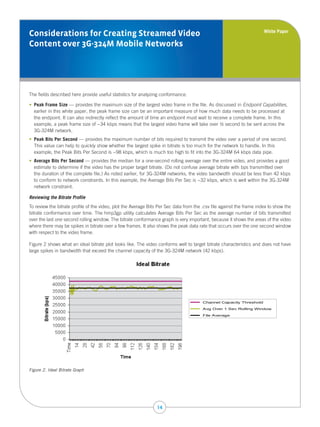 White Paper
Considerations for Creating Streamed Video
Content over 3G-324M Mobile Networks




The fields described here provide useful statistics for analyzing conformance.

•    eak Frame Size — provides the maximum size of the largest video frame in the file. As discussed in Endpoint Capabilities,
   P
   earlier in this white paper, the peak frame size can be an important measure of how much data needs to be processed at
   the endpoint. It can also indirectly reflect the amount of time an endpoint must wait to receive a complete frame. In this
   example, a peak frame size of ~34 kbps means that the largest video frame will take over ½ second to be sent across the
   3G-324M network.
•    eak Bits Per Second — provides the maximum number of bits required to transmit the video over a period of one second.
   P
   This value can help to quickly show whether the largest spike in bitrate is too much for the network to handle. In this
   example, the Peak Bits Per Second is ~98 kbps, which is much too high to fit into the 3G-324M 64 kbps data pipe.
•    verage Bits Per Second — provides the median for a one-second rolling average over the entire video, and provides a good
   A
   estimate to determine if the video has the proper target bitrate. (Do not confuse average bitrate with bps transmitted over
   the duration of the complete file.) As noted earlier, for 3G-324M networks, the video bandwidth should be less than 42 kbps
   to conform to network constraints. In this example, the Average Bits Per Sec is ~32 kbps, which is well within the 3G-324M
   network constraint.

Reviewing the Bitrate Profile
To review the bitrate profile of the video, plot the Average Bits Per Sec data from the .csv file against the frame index to show the
bitrate conformance over time. The hmp3gp utility calculates Average Bits Per Sec as the average number of bits transmitted
over the last one second rolling window. The bitrate conformance graph is very important, because it shows the areas of the video
where there may be spikes in bitrate over a few frames. It also shows the peak data rate that occurs over the one second window
with respect to the video frame.

Figure 2 shows what an ideal bitrate plot looks like. The video conforms well to target bitrate characteristics and does not have
large spikes in bandwidth that exceed the channel capacity of the 3G-324M network (42 kbps).




                                                                                        Channel Capacity Threshold

                                                                                        Avg Over 1 Sec Rolling Window

                                                                                        File Average




Figure 2. Ideal Bitrate Graph




                                                                14
 