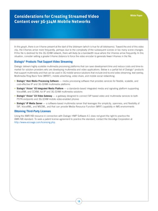 White Paper
Considerations for Creating Streamed Video
Content over 3G-324M Mobile Networks




In this graph, there is an I-frame present at the start of the bitstream (which is true for all bitstreams). Toward the end of this video
clip, the I-frames arrive more frequently, perhaps due to the complexity of the subsequent scenes or too many scene changes.
If this file is destined for the 3G-324M network, there will likely be a bandwidth issue where the I-frames arrive frequently. In this
situation, consider setting a greater I-frame distance to force the video encoder to generate fewer I-frames in the file.

Dialogic Products That Support Video Streaming
          ®



Dialogic delivers highly scalable multimedia processing platforms that can save development time and reduce costs and time-to-
market for solution providers who are developing multimedia and video applications. Below is a partial list of Dialogic products
                                                                                                                             ®



that support multimedia and that can be used in 3G mobile service solutions that include end-to-end video streaming, text overlay,
Multimedia Ring Back Tone (MRBT), mobile advertising, video share, and mobile social networking:

•    ialogic Host Media Processing Software — media processing software that provides services for flexible, scalable, and
   D       ®



   cost-effective IP and 3G-324M multimedia platforms
•    ialogic Vision VX Integrated Media Platform — a standards-based integrated media and signaling platform supporting
   D       ®       ™



   VoiceXML and CCXML for IP and 3G-324M multimedia solutions
•    ialogic Vision CX Video Gateway — a gateway designed to connect SIP-based video and multimedia services to both
   D       ®       ™



   PSTN endpoints and 3G-324M mobile video-enabled phones
•    ialogic IP Media Server — a software-based multimedia server that leverages the simplicity, openness, and flexibility of
   D       ®



   SIP, VoiceXML, and MSCML, and that can provide Media Resource Function (MRF) capability in IMS environments

Obtaining Third-Party Licenses
Using the AMR-NB resource in connection with Dialogic HMP Software 4.1 does not grant the right to practice the
AMR-NB standard. To seek a patent license agreement to practice the standard, contact the VoiceAge Corporation at
http://www.voiceage.com/licensing.php.




                                                                  16
 