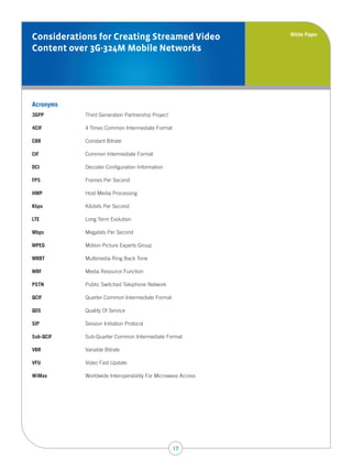 White Paper
Considerations for Creating Streamed Video
Content over 3G-324M Mobile Networks




Acronyms
3GPP       Third Generation Partnership Project

4CIF       4 Times Common Intermediate Format

CBR        Constant Bitrate

CIF        Common Intermediate Format

DCI        Decoder Configuration Information

FPS        Frames Per Second

HMP        Host Media Processing

Kbps       Kilobits Per Second

LTE        Long Term Evolution

Mbps       Megabits Per Second

MPEG       Motion Picture Experts Group

MRBT       Multimedia Ring Back Tone

MRF        Media Resource Function

PSTN       Public Switched Telephone Network

QCIF       Quarter Common Intermediate Format

QOS        Quality Of Service

SIP        Session Initiation Protocol

Sub-QCIF   Sub-Quarter Common Intermediate Format

VBR        Variable Bitrate

VFU        Video Fast Update

WiMax      Worldwide Interoperability For Microwave Access




                                                  17
 