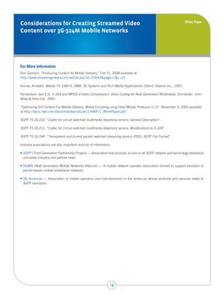 White Paper
Considerations for Creating Streamed Video
Content over 3G-324M Mobile Networks




For More Information
Ron Garrison, “Producing Content for Mobile Delivery,” Feb 15, 2008 available at
http://www.streamingmedia.com/article.asp?id=10093&page=1&c=31

Kumar, Amitabh. Mobile TV: DVB-H, DMB, 3G Systems and Rich Media Applications. Oxford: Elsevier Inc., 2007.

Richardson, Iain E.G. H.264 and MPEG-4 Video Compression: Video Coding for Next Generation Multimedia. Chichester: John
Wiley & Sons Ltd., 2003

“Optimizing A/V Content For Mobile Delivery: Media Encoding using Helix Mobile Producer 11.0”, November 3, 2005 available
at http://docs.real.com/docs/mobileproducer11/HMP11_WhitePaper.pdf

3GPP TS 26.210: “Codec for circuit switched multimedia telephony service; General Description”.

3GPP TS 26.211: “Codec for circuit switched multimedia telephony service; Modifications to H.324”.

3GPP TS 26.244: “Transparent end-to-end packet switched streaming service (PSS); 3GPP File Format”.

Industry associations are also important sources of information:

• 3GPP (Third Generation Partnership Project) — Association that provides access to all 3GPP network and technology standards
  and posts industry and partner news

• NGMN (Next Generation Mobile Networks Alliance) — A mobile network operator association formed to support evolution to
  packet-based mobile broadband networks

• 3G Americas — Association of mobile operators and manufacturers in the Americas whose products and services relate to
  3GPP standards




                                                               18
 