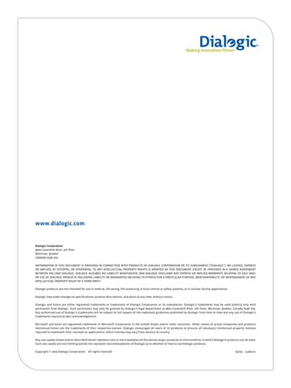 Small Logo




www.dialogic.com


Dialogic Corporation
9800 Cavendish Blvd., 5th floor
Montreal, Quebec
CANADA H4M 2V9

INFORMATION IN THIS DOCUMENT IS PROVIDED IN CONNECTION WITH PRODUCTS OF DIALOGIC CORPORATION OR ITS SUBSIDIARIES (“DIALOGIC”). NO LICENSE, EXPRESS
OR IMPLIED, BY ESTOPPEL OR OTHERWISE, TO ANY INTELLECTUAL PROPERTY RIGHTS IS GRANTED BY THIS DOCUMENT. EXCEPT AS PROVIDED IN A SIGNED AGREEMENT
BETWEEN YOU AND DIALOGIC, DIALOGIC ASSUMES NO LIABILITY WHATSOEVER, AND DIALOGIC DISCLAIMS ANY EXPRESS OR IMPLIED WARRANTY, RELATING TO SALE AND/
OR USE OF DIALOGIC PRODUCTS INCLUDING LIABILITY OR WARRANTIES RELATING TO FITNESS FOR A PARTICULAR PURPOSE, MERCHANTABILITY, OR INFRINGEMENT OF ANY
INTELLECTUAL PROPERTY RIGHT OF A THIRD PARTY.

Dialogic products are not intended for use in medical, life saving, life sustaining, critical control or safety systems, or in nuclear facility applications.

Dialogic may make changes to specifications, product descriptions, and plans at any time, without notice.

Dialogic and Vision are either registered trademarks or trademarks of Dialogic Corporation or its subsidiaries. Dialogic’s trademarks may be used publicly only with
permission from Dialogic. Such permission may only be granted by Dialogic’s legal department at 9800 Cavendish Blvd., 5th Floor, Montreal, Quebec, Canada H4M 2V9.
Any authorized use of Dialogic’s trademarks will be subject to full respect of the trademark guidelines published by Dialogic from time to time and any use of Dialogic’s
trademarks requires proper acknowledgement.

Microsoft and Excel are registered trademarks of Microsoft Corporation in the United States and/or other countries. Other names of actual companies and products
mentioned herein are the trademarks of their respective owners. Dialogic encourages all users of its products to procure all necessary intellectual property licenses
required to implement their concepts or applications, which licenses may vary from country to country.

Any use case(s) shown and/or described herein represent one or more examples of the various ways, scenarios or environments in which Dialogic® products can be used.
Such use case(s) are non-limiting and do not represent recommendations of Dialogic as to whether or how to use Dialogic products.

Copyright © 2009 Dialogic Corporation      All rights reserved.                                                                                                 09/09 11489-01
 