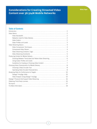 White Paper
Considerations for Creating Streamed Video
Content over 3G-324M Mobile Networks




Table of Contents
Introduction . . . . . . . . . . . . . . . . . . . . . . . . . . . . . . . . . . . . . . . . . . . . . . . . . . . . . . . . . . . . . 2
Video Basics . . . . . . . . . . . . . . . . . . . . . . . . . . . . . . . . . . . . . . . . . . . . . . . . . . . . . . . . . . . . 2
        Video Bandwidth . . . . . . . . . . . . . . . . . . . . . . . . . . . . . . . . . . . . . . . . . . . . . . . . . . . . . 2
        Networks Used for Video Delivery . . . . . . . . . . . . . . . . . . . . . . . . . . . . . . . . . . . . . . . . 2
        Video Codecs . . . . . . . . . . . . . . . . . . . . . . . . . . . . . . . . . . . . . . . . . . . . . . . . . . . . . . . 2
        Video Profiles and Levels . . . . . . . . . . . . . . . . . . . . . . . . . . . . . . . . . . . . . . . . . . . . . . . 3
Video Streaming Basics . . . . . . . . . . . . . . . . . . . . . . . . . . . . . . . . . . . . . . . . . . . . . . . . . . . . 4
        Video Compression Techniques . . . . . . . . . . . . . . . . . . . . . . . . . . . . . . . . . . . . . . . . . . 4
        Compressed Video Stream. . . . . . . . . . . . . . . . . . . . . . . . . . . . . . . . . . . . . . . . . . . . . . 4
        Video Streaming Container (.3gp) . . . . . . . . . . . . . . . . . . . . . . . . . . . . . . . . . . . . . . . . 5
        Video Streaming Constraints . . . . . . . . . . . . . . . . . . . . . . . . . . . . . . . . . . . . . . . . . . . . 5
Producing Content for Mobile Delivery . . . . . . . . . . . . . . . . . . . . . . . . . . . . . . . . . . . . . . . . . 6
        Choosing Between Transcoded and Native Video Streaming. . . . . . . . . . . . . . . . . . . . . 6
        Using Codec Profiles and Levels . . . . . . . . . . . . . . . . . . . . . . . . . . . . . . . . . . . . . . . . . 7
        Guidelines for Creating or Choosing Video Content . . . . . . . . . . . . . . . . . . . . . . . . . . . . 7
Choosing Video Characteristics for Mobile Delivery . . . . . . . . . . . . . . . . . . . . . . . . . . . . . . . . 8
        Choosing a Video Encoder Tool . . . . . . . . . . . . . . . . . . . . . . . . . . . . . . . . . . . . . . . . . . 8
        Specifying Video Encoder Characteristics. . . . . . . . . . . . . . . . . . . . . . . . . . . . . . . . . . . 8
Analyzing Video for Conformance to Targets . . . . . . . . . . . . . . . . . . . . . . . . . . . . . . . . . . . . 10
        Dialogic hmp3gp Utility . . . . . . . . . . . . . . . . . . . . . . . . . . . . . . . . . . . . . . . . . . . . . . 10
                   ®



        Video Analysis Using Dialogic hmp3gp . . . . . . . . . . . . . . . . . . . . . . . . . . . . . . . . . . . 10
                                                  ®



Dialogic Products that Support Video Streaming . . . . . . . . . . . . . . . . . . . . . . . . . . . . . . . . 16
           ®



Obtaining Third-Party Licenses. . . . . . . . . . . . . . . . . . . . . . . . . . . . . . . . . . . . . . . . . . . . . . 16
Acronyms . . . . . . . . . . . . . . . . . . . . . . . . . . . . . . . . . . . . . . . . . . . . . . . . . . . . . . . . . . . . . 17
For More Information . . . . . . . . . . . . . . . . . . . . . . . . . . . . . . . . . . . . . . . . . . . . . . . . . . . . . 18




                                                                                          1
 