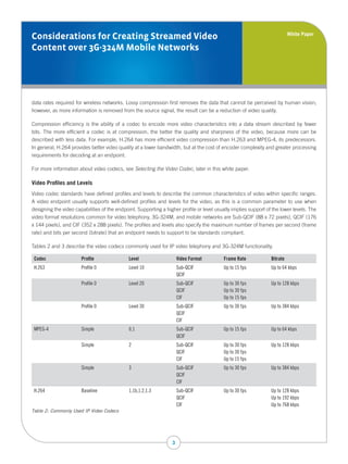 White Paper
Considerations for Creating Streamed Video
Content over 3G-324M Mobile Networks




data rates required for wireless networks. Lossy compression first removes the data that cannot be perceived by human vision;
however, as more information is removed from the source signal, the result can be a reduction of video quality.

Compression efficiency is the ability of a codec to encode more video characteristics into a data stream described by fewer
bits. The more efficient a codec is at compression, the better the quality and sharpness of the video, because more can be
described with less data. For example, H.264 has more efficient video compression than H.263 and MPEG-4, its predecessors.
In general, H.264 provides better video quality at a lower bandwidth, but at the cost of encoder complexity and greater processing
requirements for decoding at an endpoint.

For more information about video codecs, see Selecting the Video Codec, later in this white paper.

Video Profiles and Levels
Video codec standards have defined profiles and levels to describe the common characteristics of video within specific ranges.
A video endpoint usually supports well-defined profiles and levels for the video, as this is a common parameter to use when
designing the video capabilities of the endpoint. Supporting a higher profile or level usually implies support of the lower levels. The
video format resolutions common for video telephony, 3G-324M, and mobile networks are Sub-QCIF (88 x 72 pixels), QCIF (176
x 144 pixels), and CIF (352 x 288 pixels). The profiles and levels also specify the maximum number of frames per second (frame
rate) and bits per second (bitrate) that an endpoint needs to support to be standards compliant.

Tables 2 and 3 describe the video codecs commonly used for IP video telephony and 3G-324M functionality.

 Codec                 Profile                Level                   Video Format         Frame Rate            Bitrate
 H.263                 Profile 0              Level 10                Sub-QCIF             Up to 15 fps          Up to 64 kbps
                                                                      QCIF
                       Profile 0              Level 20                Sub-QCIF             Up to 30 fps          Up to 128 kbps
                                                                      QCIF                 Up to 30 fps
                                                                      CIF                  Up to 15 fps
                       Profile 0              Level 30                Sub-QCIF             Up to 30 fps          Up to 384 kbps
                                                                      QCIF
                                                                      CIF
 MPEG-4                Simple                 0,1                     Sub-QCIF             Up to 15 fps          Up to 64 kbps
                                                                      QCIF
                       Simple                 2                       Sub-QCIF             Up to 30 fps          Up to 128 kbps
                                                                      QCIF                 Up to 30 fps
                                                                      CIF                  Up to 15 fps
                       Simple                 3                       Sub-QCIF             Up to 30 fps          Up to 384 kbps
                                                                      QCIF
                                                                      CIF
 H.264                 Baseline               1,1b,1.2,1.3            Sub-QCIF             Up to 30 fps          Up to 128 kbps
                                                                      QCIF                                       Up to 192 kbps
                                                                      CIF                                        Up to 768 kbps
Table 2: Commonly Used IP Video Codecs




                                                                  3
 
